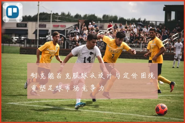 耐克能否克服球衣设计与定价困境重塑足球市场竞争力