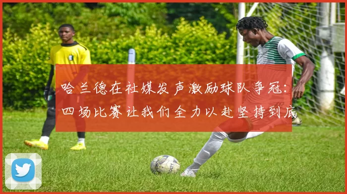哈兰德在社媒发声激励球队争冠：四场比赛让我们全力以赴坚持到底